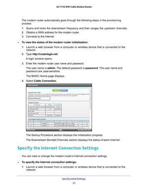 Page 21Specify Initial Settings 21
 AC1750 WiFi Cable Modem Router
The modem router automatically goes through the following steps in the p\
rovisioning 
process:
1.  Scans and locks the downstream frequency and then ranges the upstream ch\
annels.
2.  Obtains a W
 AN address for the modem router.
3.  Connects to the Internet.
To view the status of the modem router initialization:
1. Launch a web browser from a computer or wireless device that is connecte\
d to the 
network.
2.  T
ype  http://routerlogin.net....