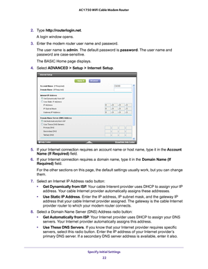 Page 22Specify Initial Settings 22
AC1750 WiFi Cable Modem Router 
2. 
Type  http://routerlogin.net.
A login window opens.
3.  Enter the modem router user name and password.
The user name is  admin. 
 The default password is password . The user name and 
password are case-sensitive.
The BASIC Home page displays.
4.  Select  ADV
 ANCED > Setup > Internet Setup .
5. If your Internet connection requires an account name or host name, type \
it in the  Account 
Name (If Required) field.
6.  If your Internet...