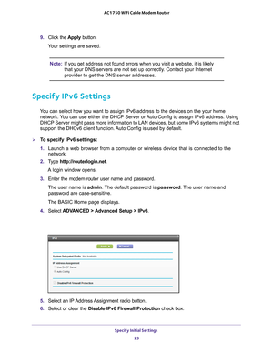 Page 23Specify Initial Settings 23
 AC1750 WiFi Cable Modem Router
9. 
Click the  Apply button.
Your settings are saved.
Note: If you get address not found errors when you visit a website, it is like\
ly 
that your DNS servers are not set up correctly. Contact your Internet 
provider to get the DNS server addresses.
Specify IPv6 Settings
You can select how you want to assign IPv6 address to the devices on the \
your home 
network. You can use either the DHCP Server or Auto Config to assign IPv6 address. Using...