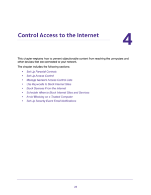 Page 2525
4
4.   Control Access to the Internet
This chapter explains how to prevent objectionable content from reaching the computers and 
other devices that are connected to your network. 
The chapter includes the following sections:
•Set Up Parental Controls 
•Set Up Access Control 
•Manage Network Access Control Lists 
•Use Keywords to Block Internet Sites 
•Block Services From the Internet 
•Schedule When to Block Internet Sites and Services 
•Avoid Blocking on a Trusted Computer 
•Set Up Security Event...