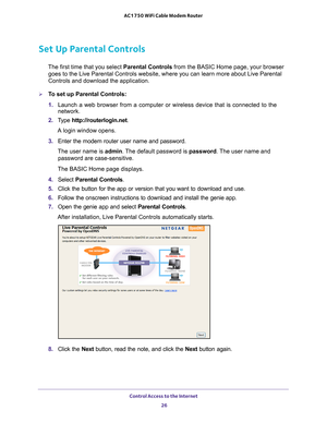 Page 26Control Access to the Internet 26
AC1750 WiFi Cable Modem Router 
Set Up Parental Controls
The first time that you select 
Parental Controls from the BASIC Home page, your browser 
goes to the Live Parental Controls website, where you can learn more abo\
ut Live Parental 
Controls and download the application. 
To set up Parental Controls:
1.  Launch a web browser from a computer or wireless device that is connecte\
d to the 
network.
2.  T
ype  http://routerlogin.net.
A login window opens.
3.  Enter...