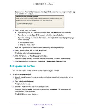 Page 27Control Access to the Internet 27
 AC1750 WiFi Cable Modem Router
Because Live Parental Controls uses free OpenDNS accounts, you are promp\
ted to log 
in or create a free account.
9. 
Select a radio button as follows:
• If you already own an OpenDNS account, leave the  Ye
 s radio button selected. 
• If you do not own an OpenDNS account, select the No radio button. 
If you are creating an account, the Create a free OpenDNS account page d\
isplays. 
Do the following:
a. Complete the fields.
b.  Click the...