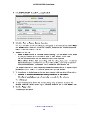 Page 28Control Access to the Internet 28
AC1750 WiFi Cable Modem Router 
4. 
Select  ADVANCED > Security > Access Control .
5. Select the  Turn on Access Control  check box.
You must select this check box before you can specify an access rule and \
use the  Allow 
and Block buttons. When this check box is cleared, all devices are allowed to con\
nect, 
even if a device is in the blocked list.
6.  Select an access rule:
• Allow all new devices to connect. With this setting, if you add a new device, it can...