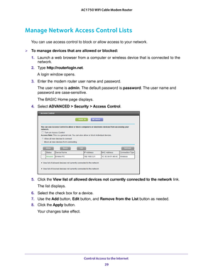 Page 29Control Access to the Internet 29
 AC1750 WiFi Cable Modem Router
Manage Network Access Control Lists
You can use access control to block or allow access to your network.
To manage devices that are allowed or blocked:
1. 
Launch a web browser from a computer or wireless device that is connecte\
d to the 
network.
2.  T
ype  http://routerlogin.net.
A login window opens.
3.  Enter the modem router user name and password.
The user name is  admin. 
 The default password is password. The user name and...