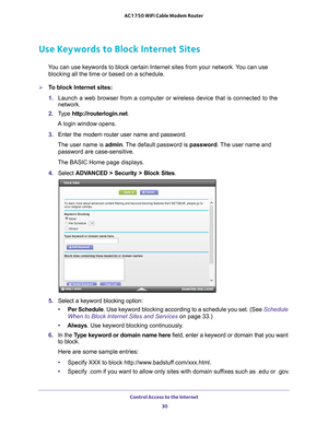 Page 30Control Access to the Internet 30
AC1750 WiFi Cable Modem Router 
Use Keywords to Block Internet Sites
You can use keywords to block certain Internet sites from your network. You can use 
blocking all the time or based on a schedule.
To block Internet sites:
1.  Launch a web browser from a computer or wireless device that is connecte\
d to the 
network.
2.  T
ype  http://routerlogin.net.
A login window opens.
3.  Enter the modem router user name and password.
The user name is  admin. 
 The default...