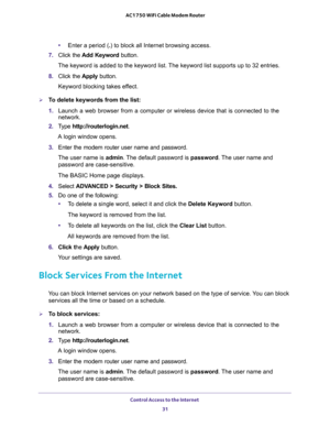 Page 31Control Access to the Internet 
31  AC1750 WiFi Cable Modem Router
•Enter a period (.) to block all Internet browsing access.
7. Click the Add Keyword button.
The keyword is added to the keyword list. The keyword list supports up to 32 entries.
8. Click the Apply button.
Keyword blocking takes effect.
To delete keywords from the list:
1. Launch a web browser from a computer or wireless device that is connected to the 
network.
2. Type http://routerlogin.net.
A login window opens.
3. Enter the modem...