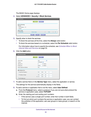 Page 32Control Access to the Internet 32
AC1750 WiFi Cable Modem Router 
The BASIC Home page displays.
4.  Select 
ADVANCED > Security > Block Services.
5. Specify when to block the services:
• T
o block the services all the time, select the  Always radio button.
• T
o block the services based on a schedule, select the Per Schedule radio button.
For information about how to specify the schedule, see Schedule When to Block 
Internet Sites and Services on page  33.
6.  Click the  Add button.
7. To add a service...