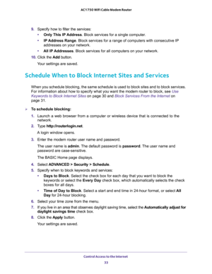 Page 33Control Access to the Internet 
33  AC1750 WiFi Cable Modem Router
9. Specify how to filter the services:
•Only This IP Address. Block services for a single computer.
•IP Address Range. Block services for a range of computers with consecutive IP 
addresses on your network.
•All lP Addresses. Block services for all computers on your network.
10. Click the Add button.
Your settings are saved.
Schedule When to Block Internet Sites and Services
When you schedule blocking, the same schedule is used to block...