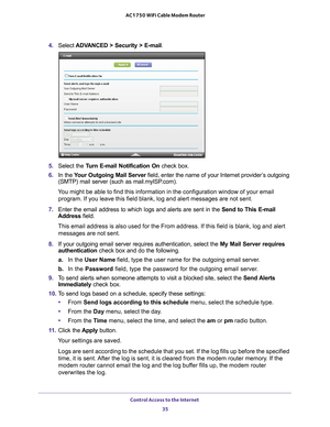 Page 35Control Access to the Internet 35
 AC1750 WiFi Cable Modem Router
4. 
Select  ADVANCED > Security >  E-mail.
5.  Select the Turn E-mail Notification On  check box.
6.  In the  Y
our Outgoing Mail Server  field, enter the name of your Internet provider’s outgoing 
(SMTP) mail server (such as mail.myISP.com). 
You might be able to find this information in the configuration window of\
 your email  program. If you leave this field blank, log and alert messages are not s\
ent.
7.  Enter the email address to...