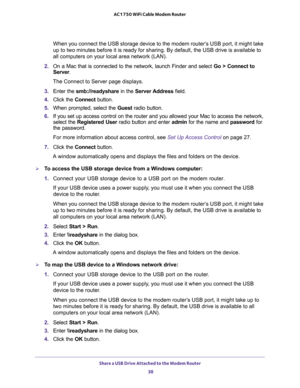 Page 38Share a USB Drive Attached to the Modem Router 
38 AC1750 WiFi Cable Modem Router 
When you connect the USB storage device to the modem router’s USB port, it might take 
up to two minutes before it is ready for sharing. By default, the USB drive is available to 
all computers on your local area network (LAN).
2. On a Mac that is connected to the network, launch Finder and select Go > Connect to 
Server.
The Connect to Server page displays.
3. Enter the smb://readyshare in the Server Address field.
4....