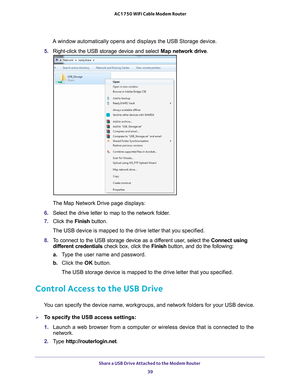 Page 39Share a USB Drive Attached to the Modem Router 39
 AC1750 WiFi Cable Modem Router
A window automatically opens and displays the USB Storage device.
5.  Right-click the USB storage device and select  Map network drive.
The Map Network Drive page displays:
6.  Select the drive letter to map to the network folder
 .
7.  Click the  Finish button.
The USB device is mapped to the drive letter that you specified.
8.  T
o connect to the USB storage device as a different user, select the  Connect using 
different...