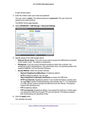 Page 40Share a USB Drive Attached to the Modem Router 40
AC1750 WiFi Cable Modem Router 
A login window opens.
3.  Enter the modem router user name and password.
The user name is  admin. 
 The default password is password . The user name and 
password are case-sensitive.
The BASIC Home page displays.
4.  Select  ADV
 ANCED > USB Storage >  Advanced Settings .
5. Specify access to the USB storage device: 
• Network Device Name. 
 This is the name used to access the USB device connected 
to the modem router. The...