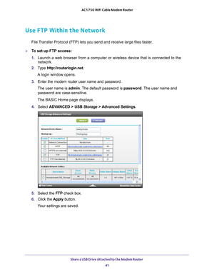 Page 41Share a USB Drive Attached to the Modem Router 41
 AC1750 WiFi Cable Modem Router
Use FTP Within the Network
File Transfer Protocol (FTP) lets you send and receive large files faster.
To set up FTP access:
1. 
Launch a web browser from a computer or wireless device that is connecte\
d to the 
network.
2.  T
ype  http://routerlogin.net.
A login window opens.
3.  Enter the modem router user name and password.
The user name is  admin. 
 The default password is password. The user name and 
password are...