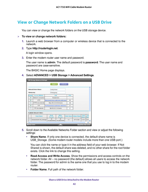 Page 42Share a USB Drive Attached to the Modem Router 42
AC1750 WiFi Cable Modem Router 
View or Change Network Folders on a USB Drive
You can view or change the network folders on the USB storage device.
To view or change network folders:
1. 
Launch a web browser from a computer or wireless device that is connecte\
d to the 
network.
2.  T
ype  http://routerlogin.net.
A login window opens.
3.  Enter the modem router user name and password.
The user name is  admin. 
 The default password is password . The user...