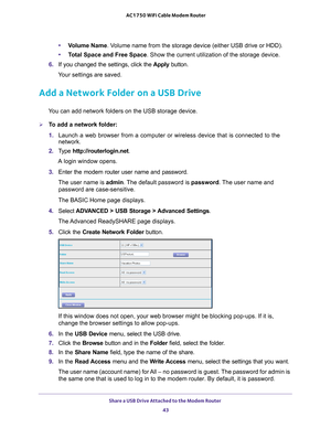 Page 43Share a USB Drive Attached to the Modem Router 43
 AC1750 WiFi Cable Modem Router
•
Volume Name . Volume name from the storage device (either USB drive or HDD).
• T
otal Space and Free Space. Show the current utilization of the storage device.
6.  If you changed the settings, click the  Apply button.
Your settings are saved.
Add a Network Folder on a USB Drive
You can add network folders on the USB storage device.
To add a network folder:
1.  Launch a web browser from a computer or wireless device that...