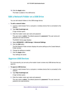 Page 44Share a USB Drive Attached to the Modem Router 
44 AC1750 WiFi Cable Modem Router 
10. Click the Apply button.
The folder is added on the USB device.
Edit a Network Folder on a USB Drive
You can edit network folders on the USB storage device.
To edit a network folder:
1. Launch a web browser from a computer or wireless device that is connected to the 
network.
2. Type http://routerlogin.net.
A login window opens.
3. Enter the modem router user name and password.
The user name is admin. The default...