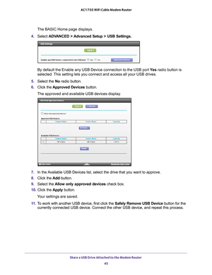 Page 45Share a USB Drive Attached to the Modem Router 45
 AC1750 WiFi Cable Modem Router
The BASIC Home page displays.
4.  Select  ADV
 ANCED > Advanced Setup > USB Settings.
By default the Enable any USB Device connection to the USB port  Ye s radio button is 
selected. This setting lets you connect and access all your USB drives.
5.  Select the No radio button.
6.  Click the  Approved Devices button. 
The approved and available USB devices display. 
7.  In the Available USB Devices list, select the drive that...