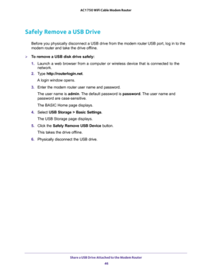 Page 46Share a USB Drive Attached to the Modem Router 
46 AC1750 WiFi Cable Modem Router 
Safely Remove a USB Drive
Before you physically disconnect a USB drive from the modem router USB port, log in to the 
modem router and take the drive offline.
To remove a USB disk drive safely: 
1. Launch a web browser from a computer or wireless device that is connected to the 
network.
2. Type http://routerlogin.net.
A login window opens.
3. Enter the modem router user name and password.
The user name is admin. The...