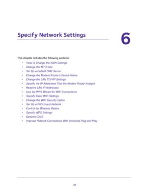 Page 4747
6
6.   Specify Network Settings
This chapter includes the following sections:
•View or Change the WAN Settings 
•Change the MTU Size 
•Set Up a Default DMZ Server 
•Change the Modem Router’s Device Name 
•Change the LAN TCP/IP Settings 
•Specify the IP Addresses That the Modem Router Assigns 
•Reserve LAN IP Addresses 
•Use the WPS Wizard for WiFi Connections 
•Specify Basic WiFi Settings 
•Change the WiFi Security Option 
•Set Up a WiFi Guest Network 
•Control the Wireless Radios 
•Specify WPS...