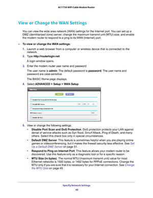 Page 48Specify Network Settings 48
AC1750 WiFi Cable Modem Router 
View or Change the WAN Settings
You can view the wide area network (WAN) settings for the Internet port. You can set up a 
DMZ (demilitarized zone) server, change the maximum transmit unit (MTU) size, and enable 
the modem router to respond to a ping to its WAN (Internet) port. 
To view or change the WAN settings:
1.  Launch a web browser from a computer or wireless device that is connecte\
d to the 
network.
2.  T
ype  http://routerlogin.net....