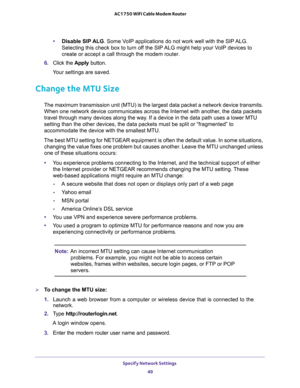 Page 49Specify Network Settings 
49  AC1750 WiFi Cable Modem Router
•Disable SIP ALG. Some VoIP applications do not work well with the SIP ALG. 
Selecting this check box to turn off the SIP ALG might help your VoIP devices to 
create or accept a call through the modem router.
6. Click the Apply button.
Your settings are saved.
Change the MTU Size
The maximum transmission unit (MTU) is the largest data packet a network device transmits. 
When one network device communicates across the Internet with another, the...