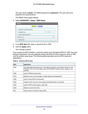 Page 50Specify Network Settings 50
AC1750 WiFi Cable Modem Router 
The user name is 
admin. The default password is password . The user name and 
password are case-sensitive.
The BASIC Home page displays.
4.  Select  ADV
 ANCED > Setup > WAN Setup . 
5. In the MTU Size field, enter a value from 64 to 1500.
6.  Click the  Apply button.
Your change is saved.
If you suspect an MTU problem, a common solution is to change the MTU to\
 1400. If you are 
willing to experiment, you can gradually reduce the MTU from the...