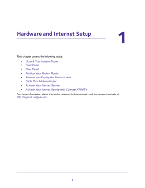 Page 66
1
1.   Hardware and Internet Setup
This chapter covers the following topics:
•Unpack Your Modem Router 
•Front Panel 
•Rear Panel 
•Position Your Modem Router 
•Retrieve and Display the Product Label 
•Cable Your Modem Router 
•Activate Your Internet Service 
•Activate Your Internet Service with Comcast XFINITY 
For more information about the topics covered in this manual, visit the support website at 
http://support.netgear.com. 