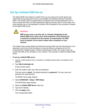 Page 51Specify Network Settings 
51  AC1750 WiFi Cable Modem Router
Set Up a Default DMZ Server
The default DMZ server feature is helpful when you are using some online games and 
videoconferencing applications that are incompatible with Network Address Translation 
(NAT). The modem router is programmed to recognize some of these applications and to 
work correctly with them, but other applications might not function well. In some cases, one 
local computer can run the application correctly if the IP address...