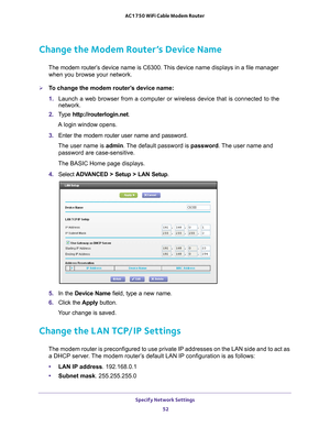 Page 52Specify Network Settings 52
AC1750 WiFi Cable Modem Router 
Change the Modem Router’s Device Name
The modem router’s 
device name is C6300. This device name displays in a file manager 
when you browse your network.
To change the modem router’s device name:
1.  Launch a web browser from a computer or wireless device that is connecte\
d to the 
network.
2.  T
ype  http://routerlogin.net.
A login window opens.
3.  Enter the modem router user name and password.
The user name is  admin. 
 The default...