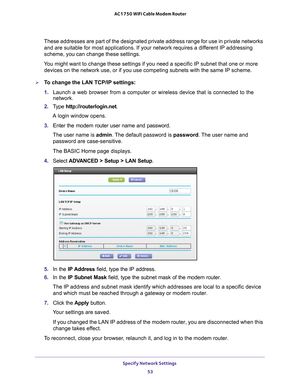 Page 53Specify Network Settings 53
 AC1750 WiFi Cable Modem Router
These addresses are part of the designated private address range for use\
 in private networks 
and are suitable for most applications. If your network requires a different IP addressing 
scheme, you can change these settings.
You might want to change these settings if you need a specific IP subnet \
that one or more  devices on the network use, or if you use competing subnets with the sam\
e IP scheme.
To change the LAN TCP/IP settings:
1....