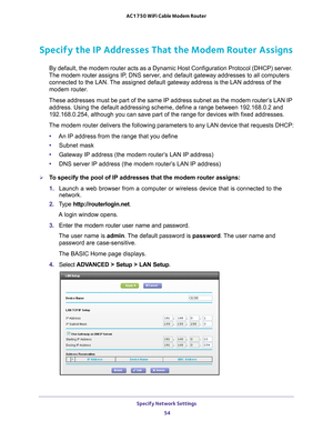 Page 54Specify Network Settings 54
AC1750 WiFi Cable Modem Router 
Specify the IP Addresses That the Modem Router Assigns
By default, the modem router acts as a Dynamic Host Configuration Protoc\
ol (DHCP) server. 
The modem router  assigns IP, DNS server, and default gateway addresses to all computers 
connected to the LAN. The assigned default gateway address is the LAN address of the 
modem router. 
These addresses must be part of the same IP address subnet as the modem \
router’s LAN IP  address. Using the...