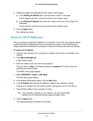 Page 55Specify Network Settings 
55  AC1750 WiFi Cable Modem Router
5. Specify the range of IP addresses that the modem router assigns:
a.In the Starting IP Address field, type the lowest number in the range.
This IP address must be in the same subnet as the modem router.
b. In the Ending IP Address field, type the number at the end of the range of IP 
addresses.
This IP address must be in the same subnet as the modem router.
6. Click the Apply button.
Your settings are saved.
Reserve LAN IP Addresses
When you...