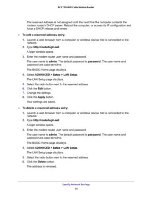 Page 56Specify Network Settings 
56 AC1750 WiFi Cable Modem Router 
The reserved address is not assigned until the next time the computer contacts the 
modem router’s DHCP server. Reboot the computer, or access its IP configuration and 
force a DHCP release and renew.
To edit a reserved address entry:
1. Launch a web browser from a computer or wireless device that is connected to the 
network.
2. Type http://routerlogin.net.
A login window opens.
3. Enter the modem router user name and password.
The user name...