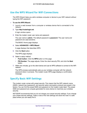 Page 57Specify Network Settings 
57  AC1750 WiFi Cable Modem Router
Use the WPS Wizard for WiFi Connections
The WPS Wizard helps you add a wireless computer or device to your WiFi network without 
typing the WiFi password.
To use the WPS Wizard:
1. Launch a web browser from a computer or wireless device that is connected to the 
network.
2. Type http://routerlogin.net.
A login window opens.
3. Enter the modem router user name and password.
The user name is admin. The default password is password. The user name...