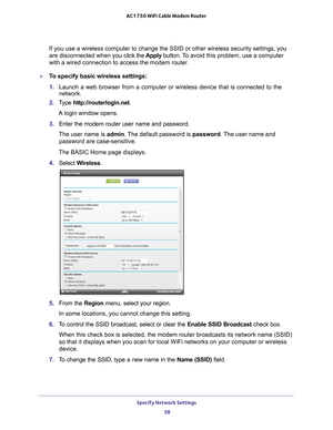 Page 58Specify Network Settings 58
AC1750 WiFi Cable Modem Router 
If you use a wireless computer to change the SSID or other wireless secu\
rity settings, you 
are disconnected when you c
lick the Apply button. To  avoid this problem, use a computer 
with a wired connection to access the modem router.
To specify basic wireless settings:
1.  Launch a web browser from a computer or wireless device that is connecte\
d to the 
network.
2.  T
ype  http://routerlogin.net.
A login window opens.
3.  Enter the modem...