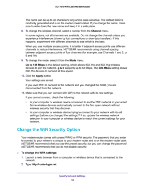 Page 59Specify Network Settings 
59  AC1750 WiFi Cable Modem Router
The name can be up to 32 characters long and is case-sensitive. The default SSID is 
randomly generated and is on the modem router’s label. If you change the name, make 
sure to write down the new name and keep it in a safe place.
8. To change the wireless channel, select a number from the Channel menu.
In some regions, not all channels are available. Do not change the channel unless you 
experience interference (shown by lost connections or...