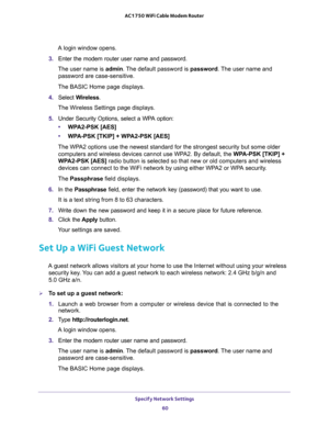 Page 60Specify Network Settings 
60 AC1750 WiFi Cable Modem Router 
A login window opens.
3. Enter the modem router user name and password.
The user name is admin. The default password is password. The user name and 
password are case-sensitive.
The BASIC Home page displays.
4. Select Wireless.
The Wireless Settings page displays.
5. Under Security Options, select a WPA option:
•WPA2-PSK [AES]
•WPA-PSK [TKIP] + WPA2-PSK [AES]
The WPA2 options use the newest standard for the strongest security but some older...