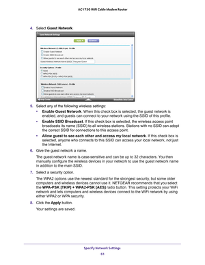 Page 61Specify Network Settings 61
 AC1750 WiFi Cable Modem Router
4. 
Select  Guest Network.
5. Select any of the following wireless settings:
• Enable Guest Network. When this check box is selected, the guest network is 
enabled, and guests can connect to your network using the SSID of this p\
rofile.
• Enable SSID Broadcast. If this check box is selected, the wireless access point 
broadcasts its name (SSID) to all wireless stations. Stations with no \
SSID can adopt 
the correct SSID for connections to this...