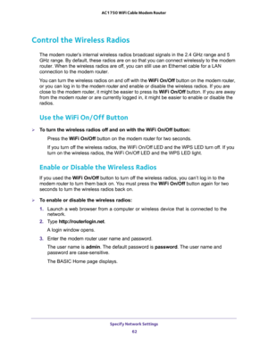 Page 62Specify Network Settings 
62 AC1750 WiFi Cable Modem Router 
Control the Wireless Radios
The modem router’s internal wireless radios broadcast signals in the 2.4 GHz range and 5 
GHz range. By default, these radios are on so that you can connect wirelessly to the modem 
router. When the wireless radios are off, you can still use an Ethernet cable for a LAN 
connection to the modem router.
You can turn the wireless radios on and off with the WiFi On/Off button on the modem router, 
or you can log in to...