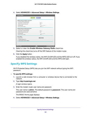 Page 63Specify Network Settings 63
 AC1750 WiFi Cable Modem Router
4. 
Select  ADVANCED > Advanced Setup > Wireless Settings .
5. Select or clear the  Enable Wireless Gateway Radio check box.
Clearing this check box turns off the WiFi feature of the modem router. 
6.  Click the  Apply button.
If you disabled the wireless radios, the WiFi On/Off LED and the WPS LED turn off. If you 
enabled the wireless radios, the WiFi On/Of
 f LED and the WPS LED light.
Specify WPS Settings
Wi-Fi Protected Setup (WPS) lets you...