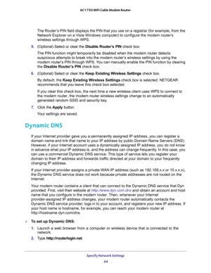 Page 64Specify Network Settings 
64 AC1750 WiFi Cable Modem Router 
The Router’s PIN field displays the PIN that you use on a registrar (for example, from the 
Network Explorer on a Vista Windows computer) to configure the modem router’s 
wireless settings through WPS. 
5. (Optional) Select or clear the Disable Router’s PIN check box.
The PIN function might temporarily be disabled when the modem router detects 
suspicious attempts to break into the modem router’s wireless settings by using the 
modem router’s...