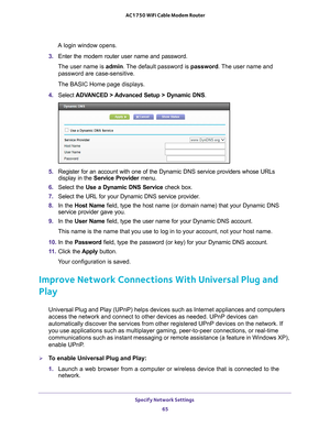 Page 65Specify Network Settings 65
 AC1750 WiFi Cable Modem Router
A login window opens.
3.  Enter the modem router user name and password.
The user name is  admin. 
 The default password is password. The user name and 
password are case-sensitive.
The BASIC Home page displays.
4.  Select  ADV
 ANCED > Advanced Setup > Dynamic DNS .
5. Register for an account with one of the Dynamic DNS service providers wh\
ose URLs 
display in the Service Provider  menu.
6.  Select the Use a Dynamic DNS Service  check box....