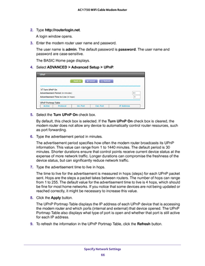 Page 66Specify Network Settings 66
AC1750 WiFi Cable Modem Router 
2. 
Type  http://routerlogin.net.
A login window opens.
3.  Enter the modem router user name and password.
The user name is  admin. 
 The default password is password . The user name and 
password are case-sensitive.
The BASIC Home page displays.
4.  Select  ADV
 ANCED > Advanced Setup > UPnP .
5. Select the  Turn UPnP On check box.
By default, this check box is selected. If the T
 urn UPnP On check box is cleared, the 
modem router  does not...