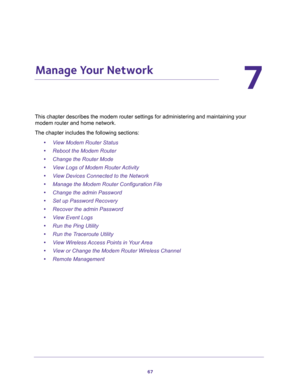 Page 6767
7
7.   Manage Your Network
This chapter describes the modem router settings for administering and maintaining your 
modem router and home network. 
The chapter includes the following sections:
•View Modem Router Status 
•Reboot the Modem Router 
•Change the Router Mode 
•View Logs of Modem Router Activity 
•View Devices Connected to the Network 
•Manage the Modem Router Configuration File 
•Change the admin Password 
•Set up Password Recovery 
•Recover the admin Password 
•View Event Logs 
•Run the...