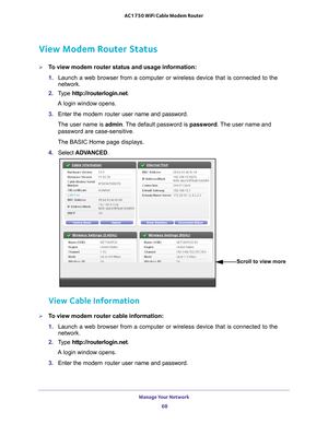 Page 68Manage Your Network 68
AC1750 WiFi Cable Modem Router 
View Modem Router Status
To view modem router status and usage information:
1. 
Launch a web browser from a computer or wireless device that is connecte\
d to the 
network.
2.  T
ype  http://routerlogin.net.
A login window opens.
3.  Enter the  modem router  user name and password.
The user name is  admin. 
 The default password is password . The user name and 
password are case-sensitive.
The BASIC Home page displays.
4.  Select  ADV
 ANCED.
Scroll...