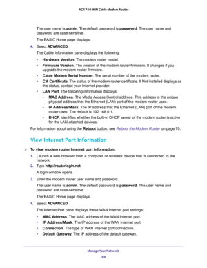 Page 69Manage Your Network 
69  AC1750 WiFi Cable Modem Router
The user name is admin. The default password is password. The user name and 
password are case-sensitive.
The BASIC Home page displays.
4. Select ADVANCED.
The Cable Information pane displays the following:
•Hardware Version. The modem router model.
•Firmware Version. The version of the modem router firmware. It changes if you 
upgrade the modem router firmware.
•Cable Modem Serial Number. The serial number of the modem router.
•CM Certificate. The...