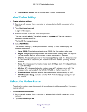 Page 70Manage Your Network 
70 AC1750 WiFi Cable Modem Router 
•Domain Name Server. The IP address of the Domain Name Server.
View Wireless Settings
To view wireless settings:
1. Launch a web browser from a computer or wireless device that is connected to the 
network.
2. Type http://routerlogin.net.
A login window opens.
3. Enter the modem router user name and password.
The user name is admin. The default password is password. The user name and 
password are case-sensitive.
The BASIC Home page displays.
4....