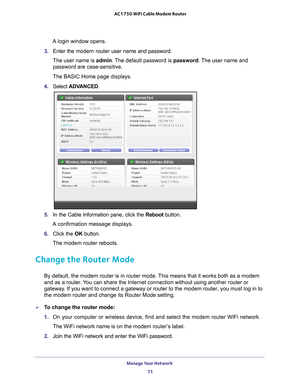 Page 71Manage Your Network 71
 AC1750 WiFi Cable Modem Router
A login window opens.
3.  Enter the modem router  user name and password.
The user name is  admin. 
 The default password is password. The user name and 
password are case-sensitive.
The BASIC Home page displays.
4.  Select  ADV
 ANCED.
5. In the Cable Information pane, click the  Reboot button.
A confirmation message displays.
6.  Click the  OK button.
The modem router reboots.
Change the Router Mode
By default, the modem router is in router mode....