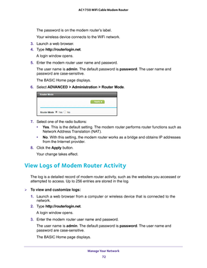 Page 72Manage Your Network 72
AC1750 WiFi Cable Modem Router 
The password is on the modem router’s label.
Your wireless device connects to the WiFi network.
3.  Launch a web browser
 .
4.  T
ype  http://routerlogin.net.
A login window opens.
5.  Enter the modem router user name and password.
The user name is  admin. 
 The default password is password . The user name and 
password are case-sensitive.
The BASIC Home page displays.
6.  Select  ADV
 ANCED > Administration > Router Mode .
7. Select one of the radio...