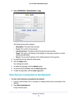 Page 73Manage Your Network 73
 AC1750 WiFi Cable Modem Router
4. 
Select  ADVANCED >  Administration > Logs .
The following information displays:
• Description. 
 The action that occurred.
• Count. 
 The number of occurrences.
• Last Occurrence . 
 The date and time the log entry was recorded.
• T
arget. The name or IP address of the website or news group visited or to which \
access was attempted.
• Source. 
 The source IP address of the initiating device for this log entry.
5.  T
o customize the log, select...